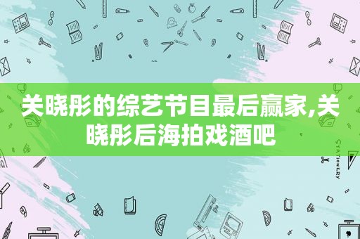 关晓彤的综艺节目最后赢家,关晓彤后海拍戏酒吧