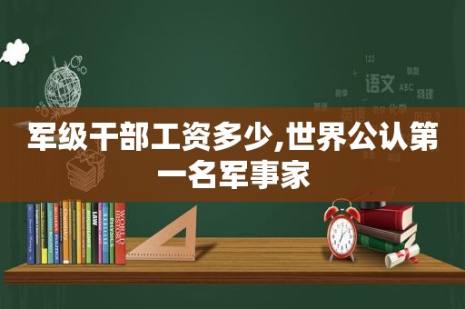 军级干部工资多少,世界公认第一名军事家