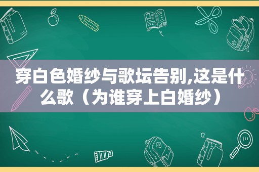 穿白色婚纱与歌坛告别,这是什么歌（为谁穿上白婚纱）