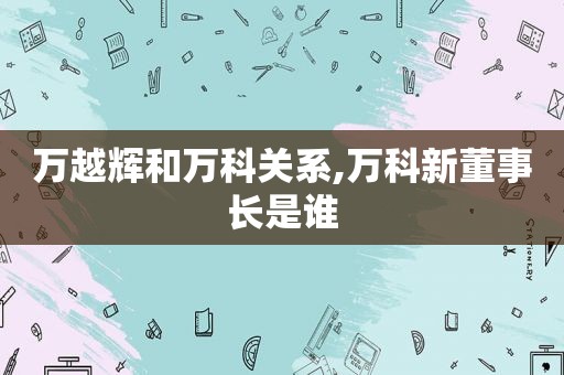 万越辉和万科关系,万科新董事长是谁