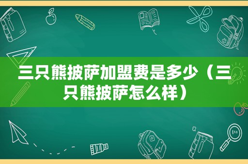 三只熊披萨加盟费是多少（三只熊披萨怎么样）