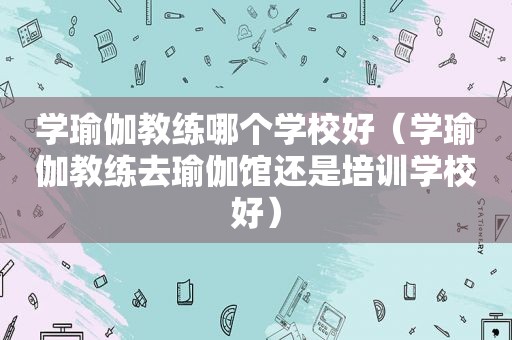 学瑜伽教练哪个学校好（学瑜伽教练去瑜伽馆还是培训学校好）