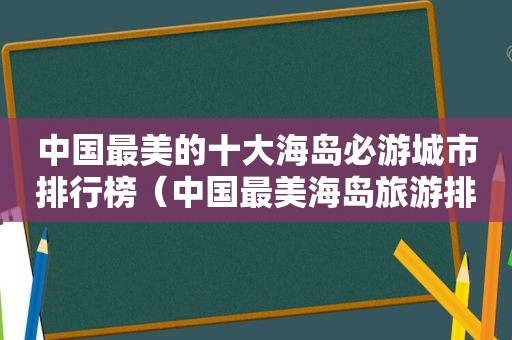 中国最美的十大海岛必游城市排行榜（中国最美海岛旅游排名）