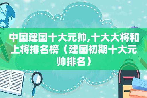 中国建国十大元帅,十大大将和上将排名榜（建国初期十大元帅排名）