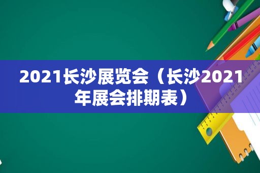 2021长沙展览会（长沙2021年展会排期表）