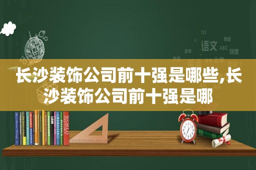 长沙装饰公司前十强是哪些,长沙装饰公司前十强是哪