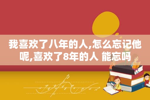 我喜欢了八年的人,怎么忘记他呢,喜欢了8年的人 能忘吗