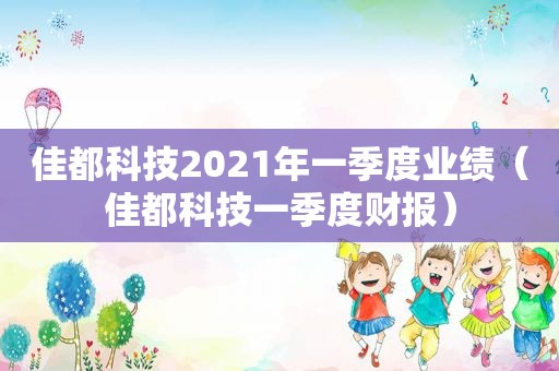 佳都科技2021年一季度业绩（佳都科技一季度财报）