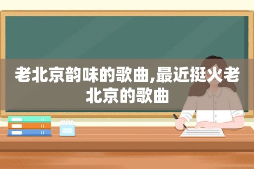 老北京韵味的歌曲,最近挺火老北京的歌曲