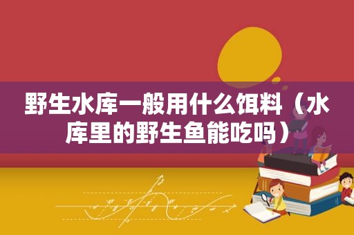 野生水库一般用什么饵料（水库里的野生鱼能吃吗）