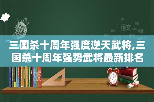 三国杀十周年强度逆天武将,三国杀十周年强势武将最新排名