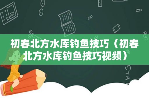 初春北方水库钓鱼技巧（初春北方水库钓鱼技巧视频）