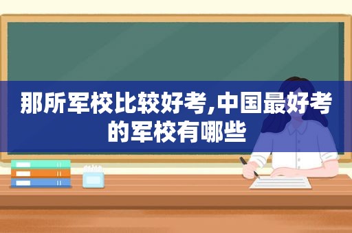 那所军校比较好考,中国最好考的军校有哪些