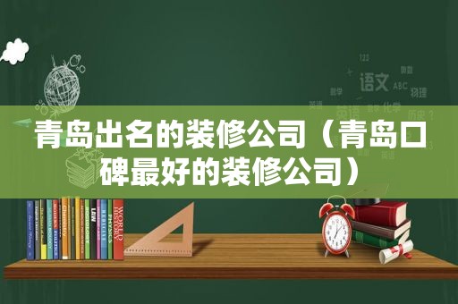 青岛出名的装修公司（青岛口碑最好的装修公司）