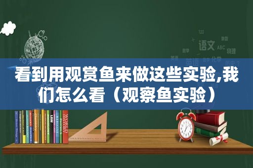 看到用观赏鱼来做这些实验,我们怎么看（观察鱼实验）