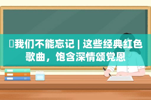 ​我们不能忘记 | 这些经典红色歌曲，饱含深情颂党恩