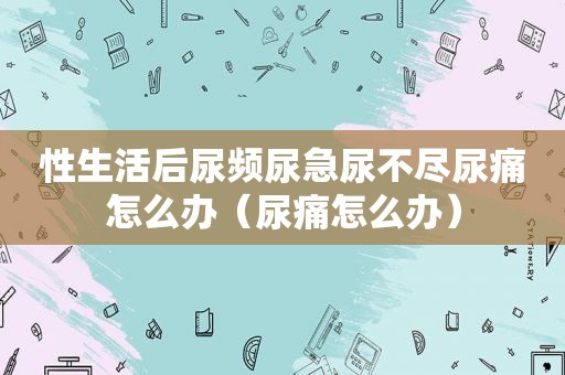 性生活后尿频尿急尿不尽尿痛怎么办（尿痛怎么办）