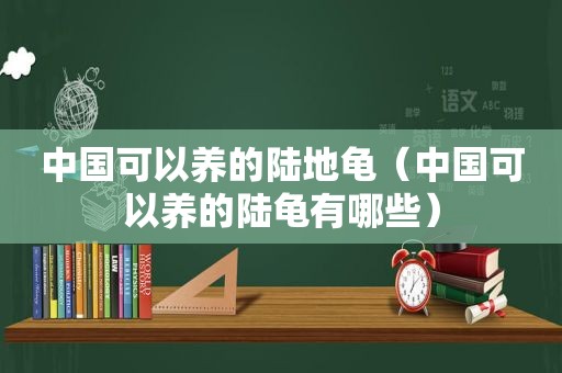 中国可以养的陆地龟（中国可以养的陆龟有哪些）