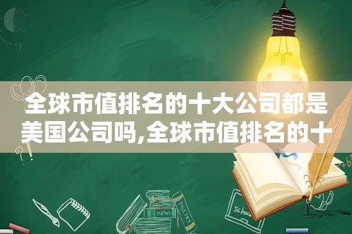 全球市值排名的十大公司都是美国公司吗,全球市值排名的十大公司都是美国公司嘛