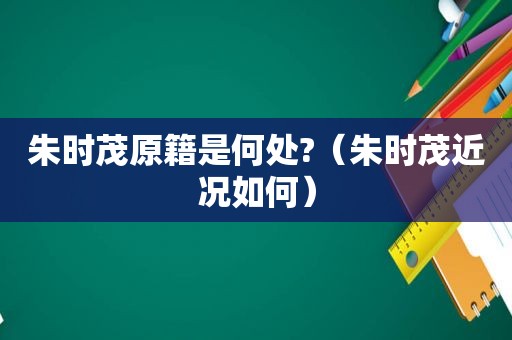 朱时茂原籍是何处?（朱时茂近况如何）