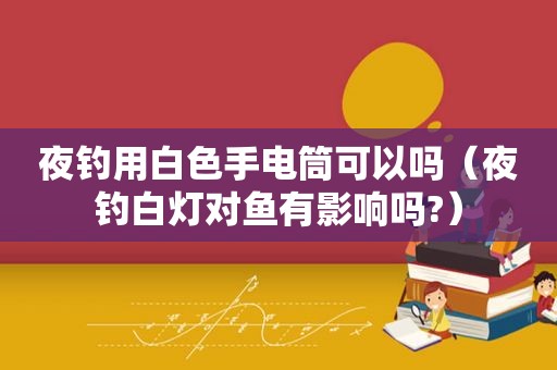 夜钓用白色手电筒可以吗（夜钓白灯对鱼有影响吗?）