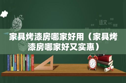 家具烤漆房哪家好用（家具烤漆房哪家好又实惠）