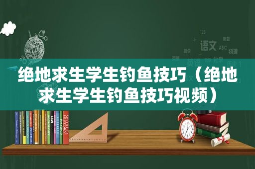 绝地求生学生钓鱼技巧（绝地求生学生钓鱼技巧视频）