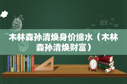 木林森孙清焕身价缩水（木林森孙清焕财富）