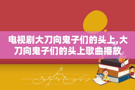 电视剧大刀向鬼子们的头上,大刀向鬼子们的头上歌曲播放