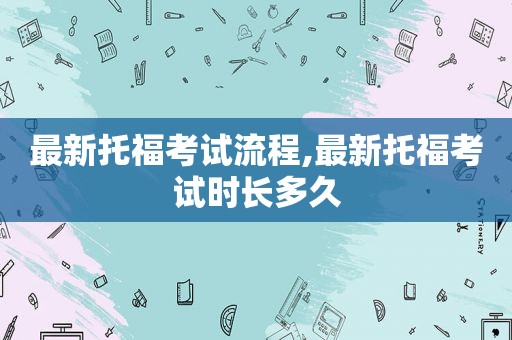 最新托福考试流程,最新托福考试时长多久