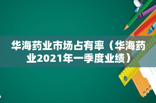 华海药业市场占有率（华海药业2021年一季度业绩）