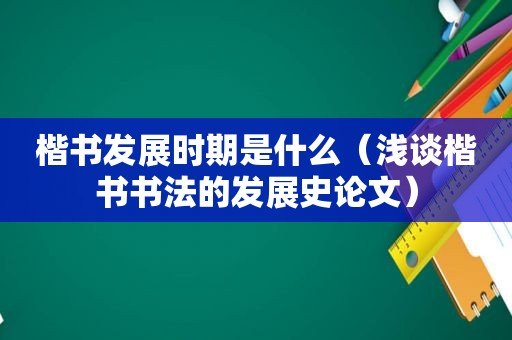 楷书发展时期是什么（浅谈楷书书法的发展史论文）