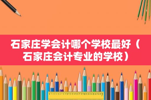 石家庄学会计哪个学校最好（石家庄会计专业的学校）