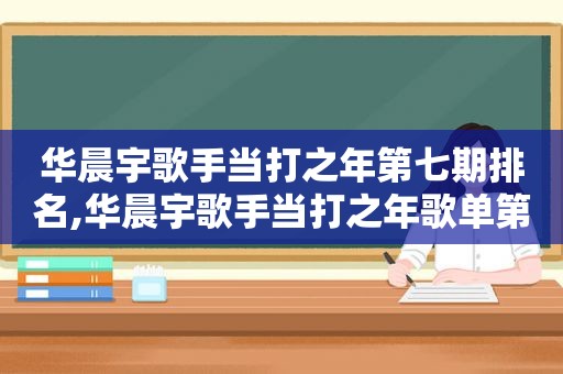 华晨宇歌手当打之年第七期排名,华晨宇歌手当打之年歌单第七期