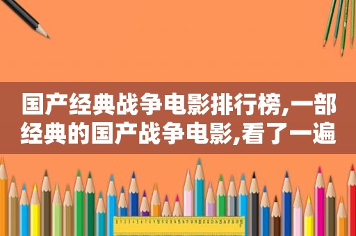 国产经典战争电影排行榜,一部经典的国产战争电影,看了一遍又一遍