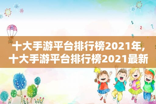 十大手游平台排行榜2021年,十大手游平台排行榜2021最新