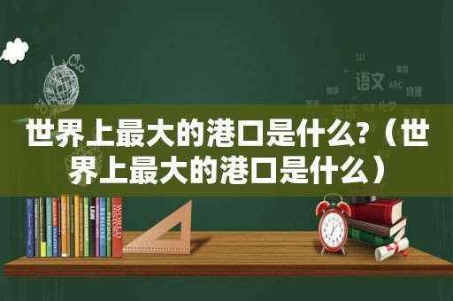 世界上最大的港口是什么?（世界上最大的港口是什么）