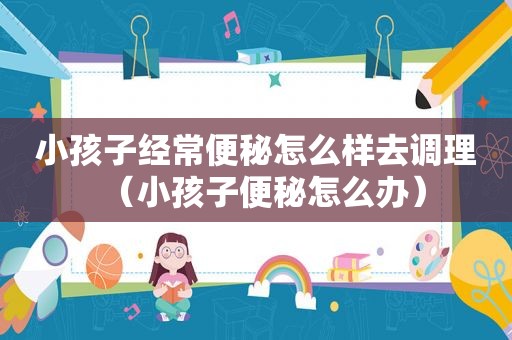 小孩子经常便秘怎么样去调理（小孩子便秘怎么办）