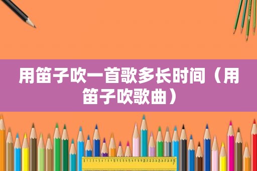 用笛子吹一首歌多长时间（用笛子吹歌曲）