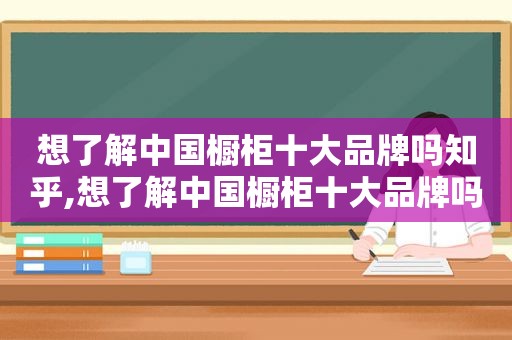 想了解中国橱柜十大品牌吗知乎,想了解中国橱柜十大品牌吗英文