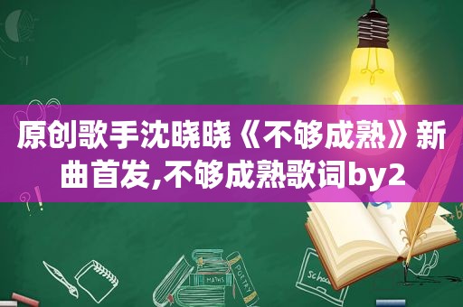 原创歌手沈晓晓《不够成熟》新曲首发,不够成熟歌词by2