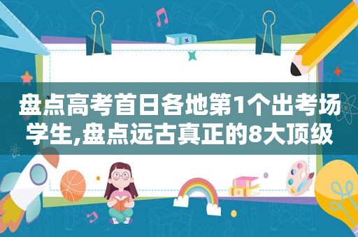 盘点高考首日各地第1个出考场学生,盘点远古真正的8大顶级神兽