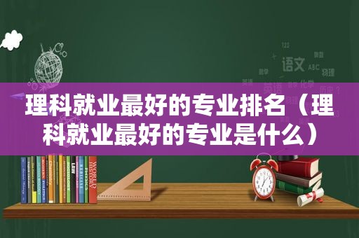 理科就业最好的专业排名（理科就业最好的专业是什么）