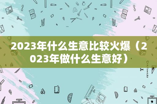 2023年什么生意比较火爆（2023年做什么生意好）