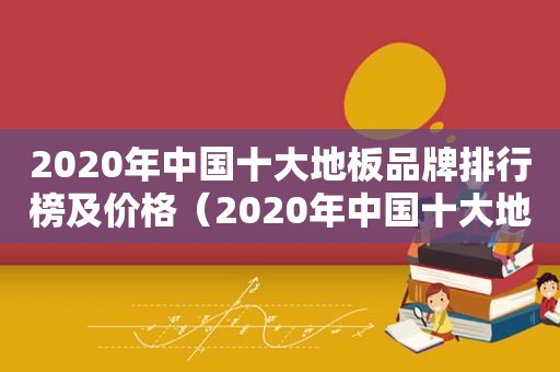 2020年中国十大地板品牌排行榜及价格（2020年中国十大地板品牌排行榜图片）