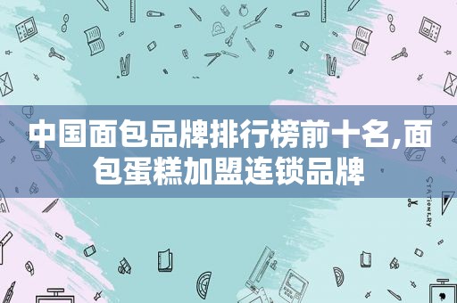 中国面包品牌排行榜前十名,面包蛋糕加盟连锁品牌