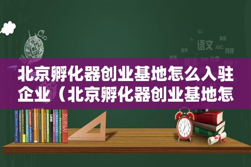 北京孵化器创业基地怎么入驻企业（北京孵化器创业基地怎么入驻公司）