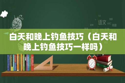 白天和晚上钓鱼技巧（白天和晚上钓鱼技巧一样吗）