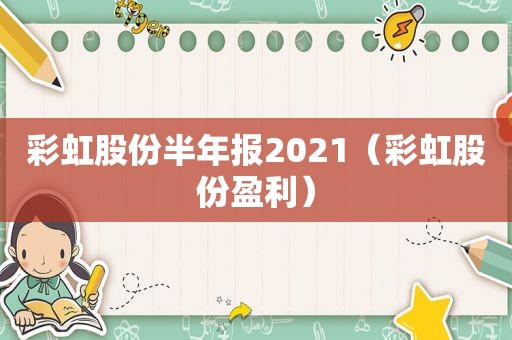 彩虹股份半年报2021（彩虹股份盈利）