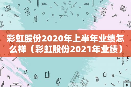 彩虹股份2020年上半年业绩怎么样（彩虹股份2021年业绩）